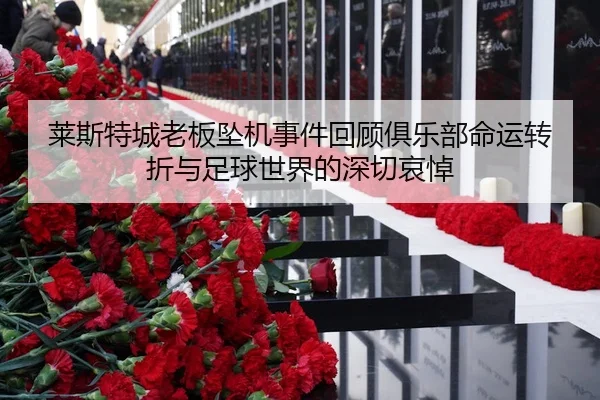 莱斯特城老板坠机事件回顾俱乐部命运转折与足球世界的深切哀悼