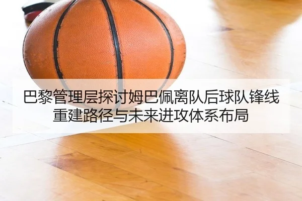 巴黎管理层探讨姆巴佩离队后球队锋线重建路径与未来进攻体系布局